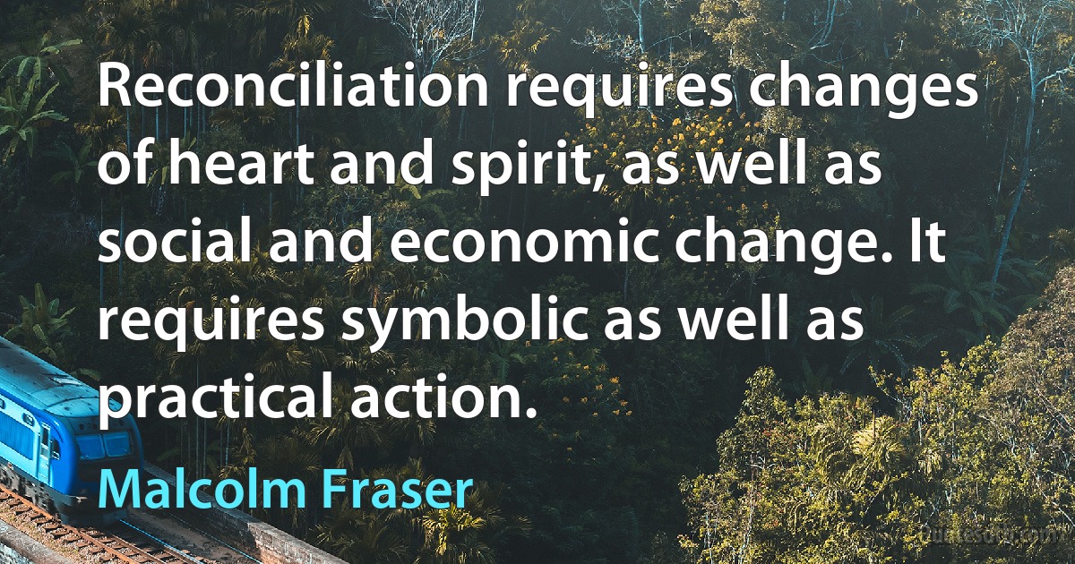 Reconciliation requires changes of heart and spirit, as well as social and economic change. It requires symbolic as well as practical action. (Malcolm Fraser)