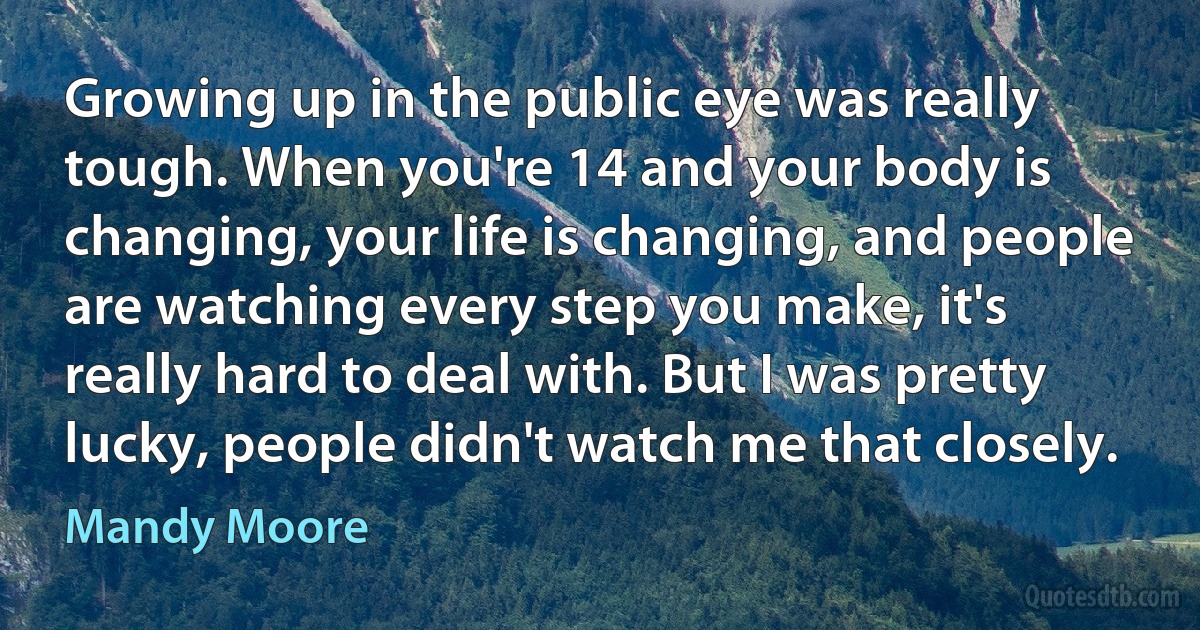 Growing up in the public eye was really tough. When you're 14 and your body is changing, your life is changing, and people are watching every step you make, it's really hard to deal with. But I was pretty lucky, people didn't watch me that closely. (Mandy Moore)