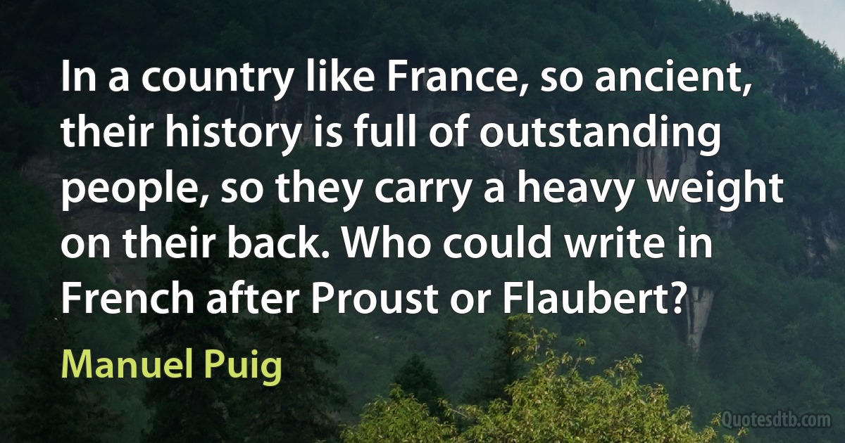 In a country like France, so ancient, their history is full of outstanding people, so they carry a heavy weight on their back. Who could write in French after Proust or Flaubert? (Manuel Puig)