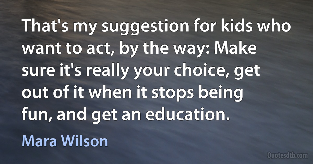 That's my suggestion for kids who want to act, by the way: Make sure it's really your choice, get out of it when it stops being fun, and get an education. (Mara Wilson)