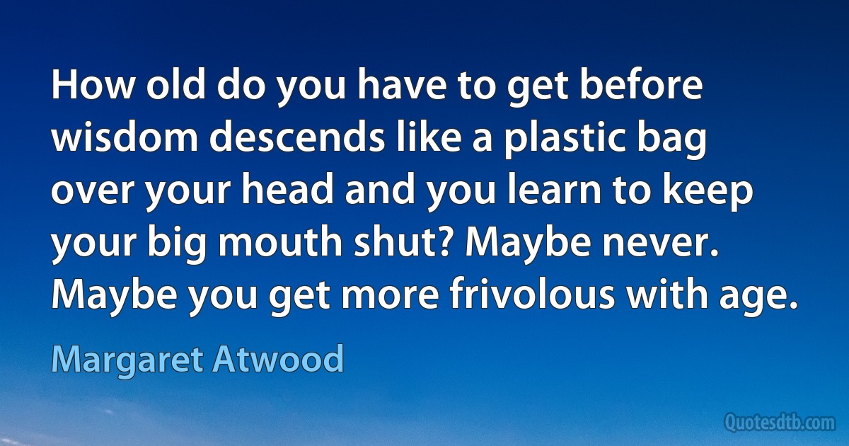 How old do you have to get before wisdom descends like a plastic bag over your head and you learn to keep your big mouth shut? Maybe never. Maybe you get more frivolous with age. (Margaret Atwood)