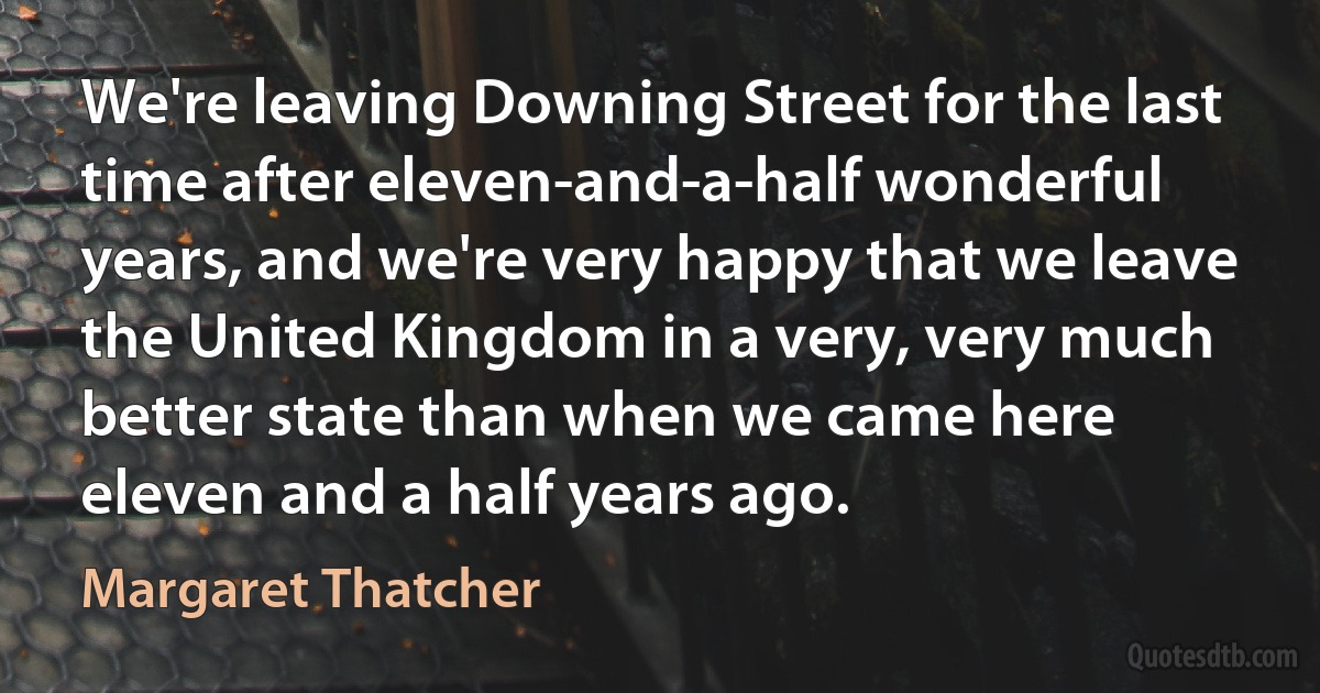 We're leaving Downing Street for the last time after eleven-and-a-half wonderful years, and we're very happy that we leave the United Kingdom in a very, very much better state than when we came here eleven and a half years ago. (Margaret Thatcher)