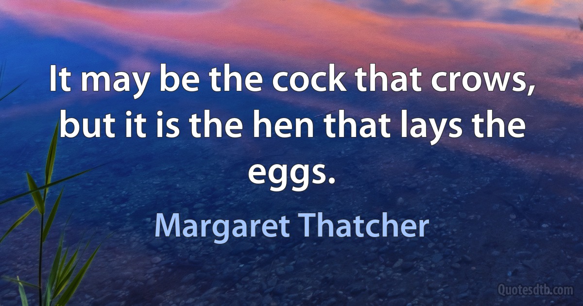 It may be the cock that crows, but it is the hen that lays the eggs. (Margaret Thatcher)