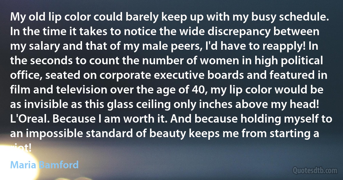 My old lip color could barely keep up with my busy schedule. In the time it takes to notice the wide discrepancy between my salary and that of my male peers, I'd have to reapply! In the seconds to count the number of women in high political office, seated on corporate executive boards and featured in film and television over the age of 40, my lip color would be as invisible as this glass ceiling only inches above my head! L'Oreal. Because I am worth it. And because holding myself to an impossible standard of beauty keeps me from starting a riot! (Maria Bamford)