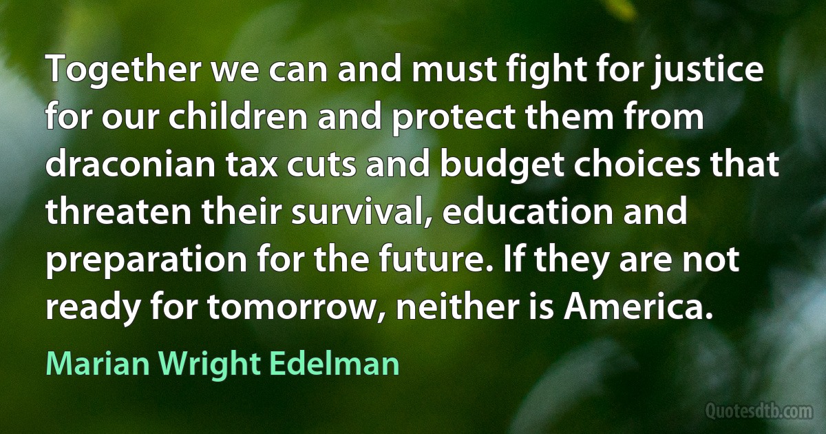 Together we can and must fight for justice for our children and protect them from draconian tax cuts and budget choices that threaten their survival, education and preparation for the future. If they are not ready for tomorrow, neither is America. (Marian Wright Edelman)