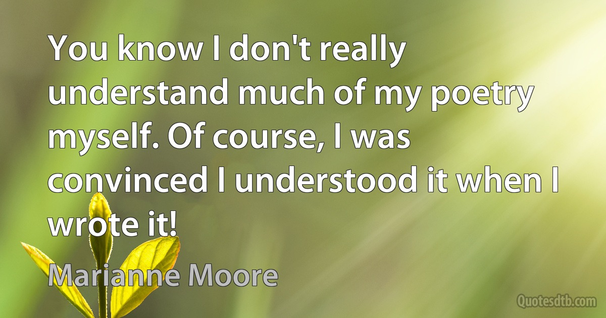 You know I don't really understand much of my poetry myself. Of course, I was convinced I understood it when I wrote it! (Marianne Moore)