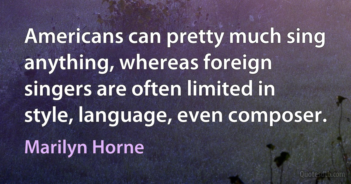 Americans can pretty much sing anything, whereas foreign singers are often limited in style, language, even composer. (Marilyn Horne)