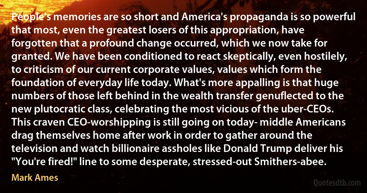 People's memories are so short and America's propaganda is so powerful that most, even the greatest losers of this appropriation, have forgotten that a profound change occurred, which we now take for granted. We have been conditioned to react skeptically, even hostilely, to criticism of our current corporate values, values which form the foundation of everyday life today. What's more appalling is that huge numbers of those left behind in the wealth transfer genuflected to the new plutocratic class, celebrating the most vicious of the uber-CEOs. This craven CEO-worshipping is still going on today- middle Americans drag themselves home after work in order to gather around the television and watch billionaire assholes like Donald Trump deliver his "You're fired!" line to some desperate, stressed-out Smithers-abee. (Mark Ames)