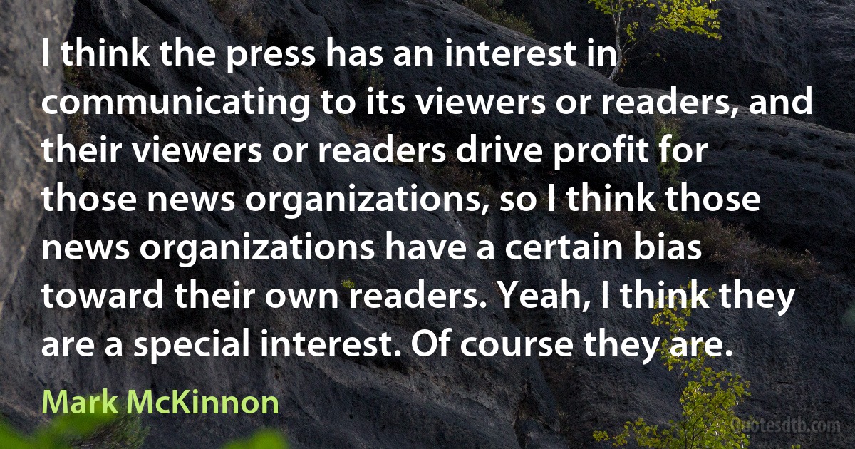 I think the press has an interest in communicating to its viewers or readers, and their viewers or readers drive profit for those news organizations, so I think those news organizations have a certain bias toward their own readers. Yeah, I think they are a special interest. Of course they are. (Mark McKinnon)