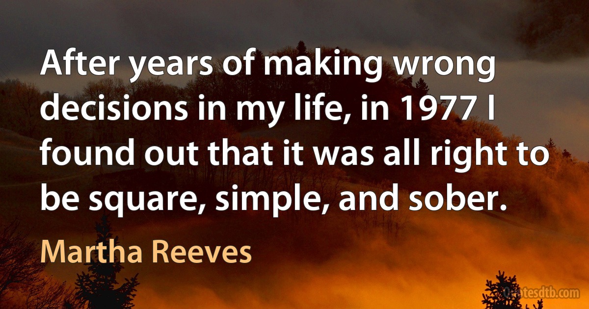 After years of making wrong decisions in my life, in 1977 I found out that it was all right to be square, simple, and sober. (Martha Reeves)