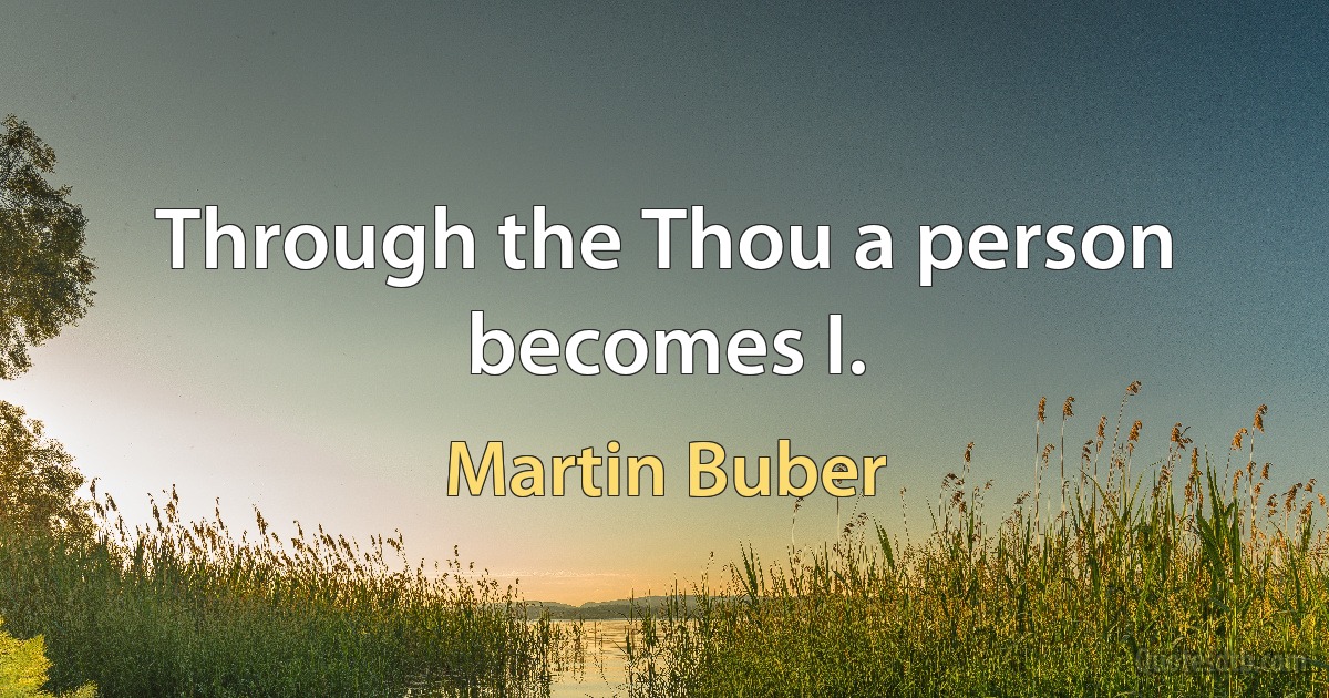 Through the Thou a person becomes I. (Martin Buber)