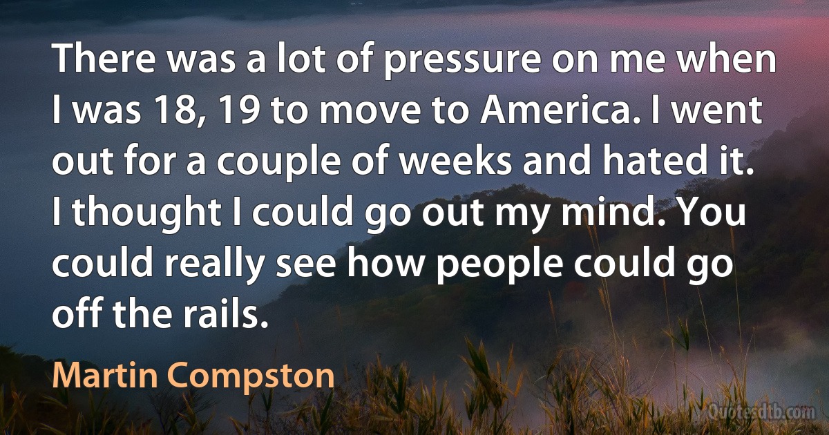 There was a lot of pressure on me when I was 18, 19 to move to America. I went out for a couple of weeks and hated it. I thought I could go out my mind. You could really see how people could go off the rails. (Martin Compston)