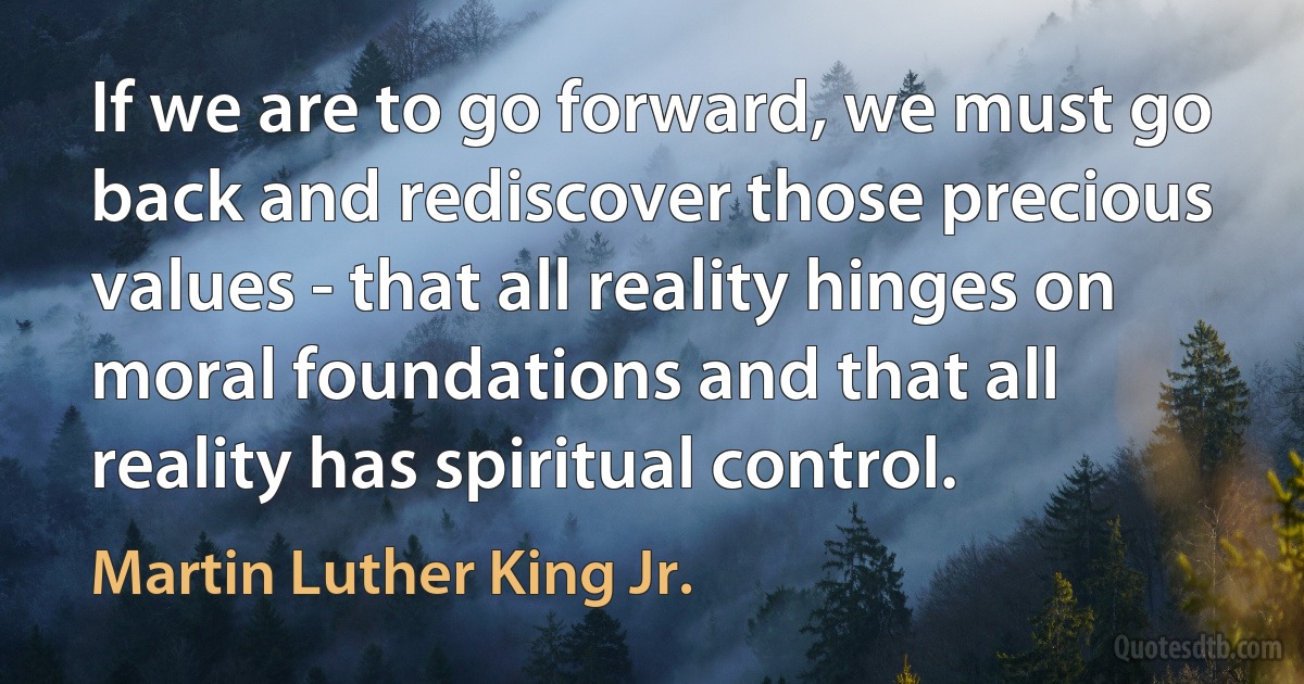 If we are to go forward, we must go back and rediscover those precious values - that all reality hinges on moral foundations and that all reality has spiritual control. (Martin Luther King Jr.)