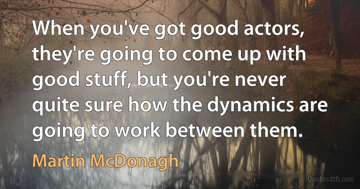 When you've got good actors, they're going to come up with good stuff, but you're never quite sure how the dynamics are going to work between them. (Martin McDonagh)