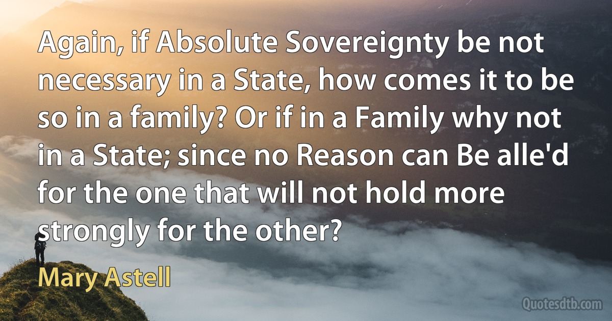 Again, if Absolute Sovereignty be not necessary in a State, how comes it to be so in a family? Or if in a Family why not in a State; since no Reason can Be alle'd for the one that will not hold more strongly for the other? (Mary Astell)