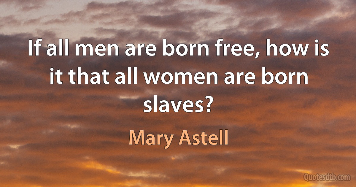 If all men are born free, how is it that all women are born slaves? (Mary Astell)