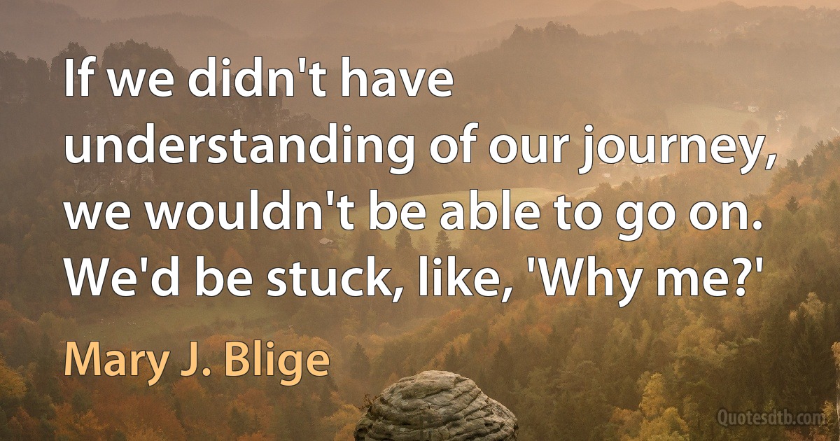 If we didn't have understanding of our journey, we wouldn't be able to go on. We'd be stuck, like, 'Why me?' (Mary J. Blige)