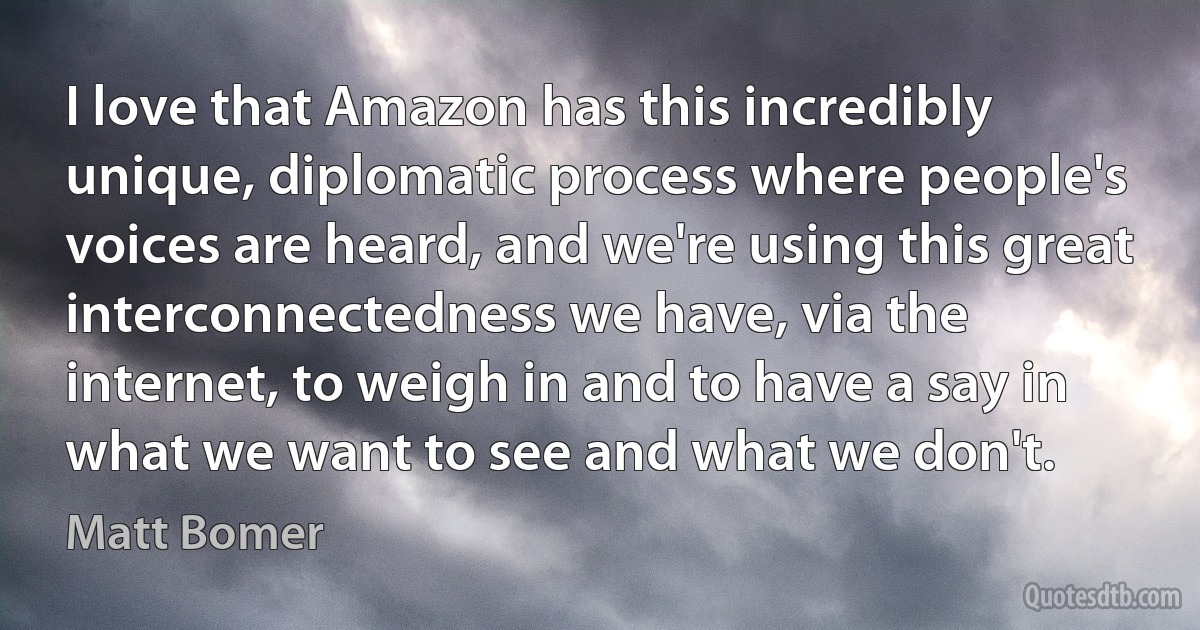 I love that Amazon has this incredibly unique, diplomatic process where people's voices are heard, and we're using this great interconnectedness we have, via the internet, to weigh in and to have a say in what we want to see and what we don't. (Matt Bomer)