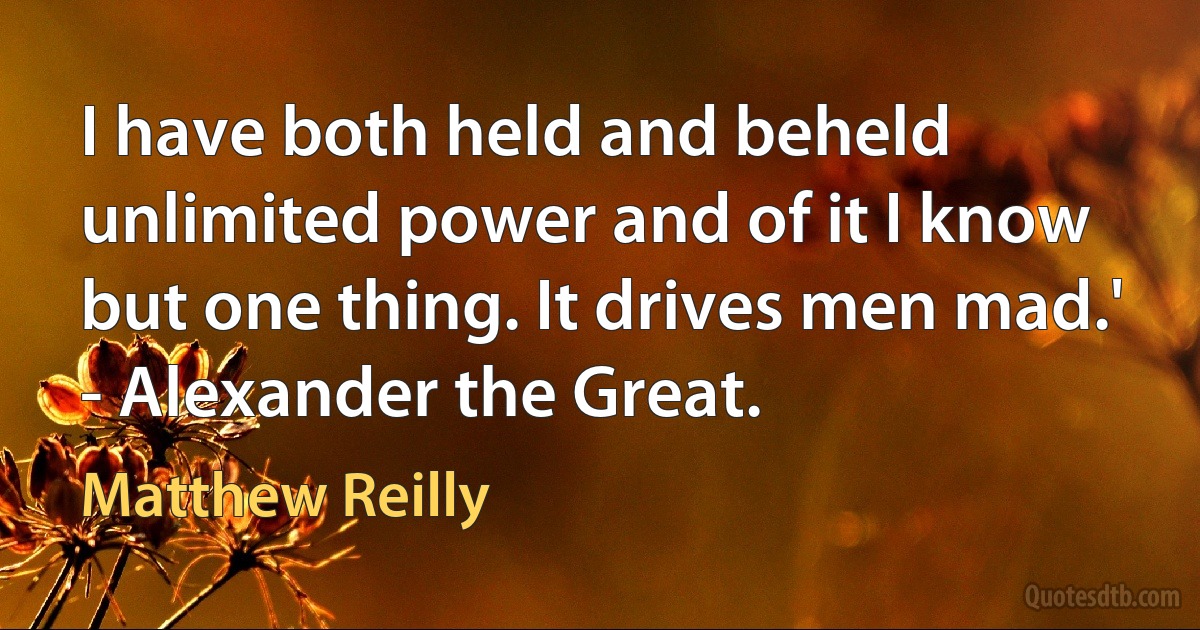 I have both held and beheld unlimited power and of it I know but one thing. It drives men mad.'
- Alexander the Great. (Matthew Reilly)