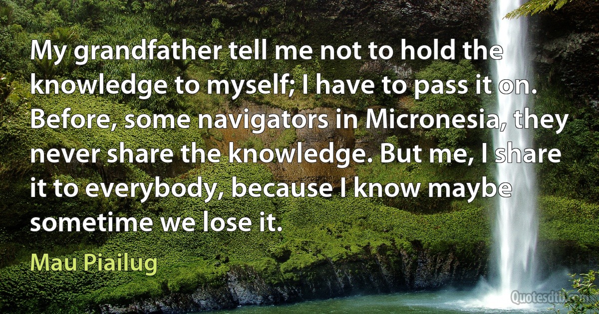 My grandfather tell me not to hold the knowledge to myself; I have to pass it on. Before, some navigators in Micronesia, they never share the knowledge. But me, I share it to everybody, because I know maybe sometime we lose it. (Mau Piailug)