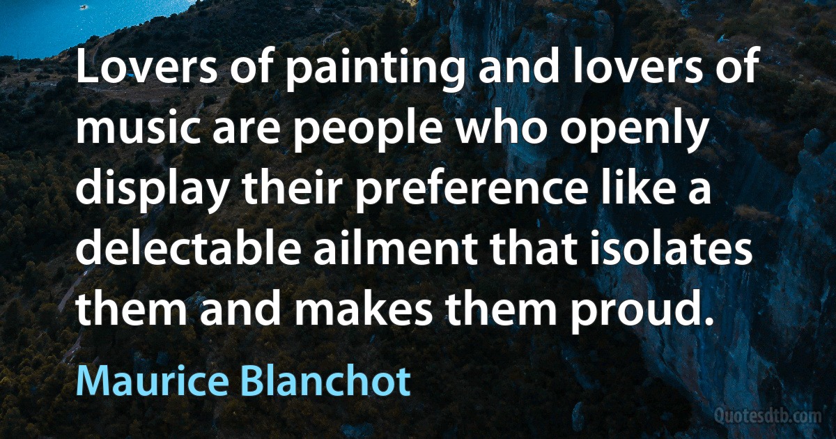 Lovers of painting and lovers of music are people who openly display their preference like a delectable ailment that isolates them and makes them proud. (Maurice Blanchot)