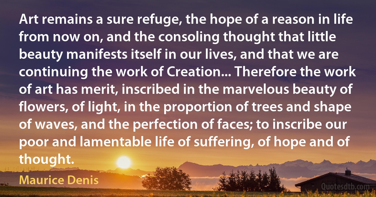 Art remains a sure refuge, the hope of a reason in life from now on, and the consoling thought that little beauty manifests itself in our lives, and that we are continuing the work of Creation... Therefore the work of art has merit, inscribed in the marvelous beauty of flowers, of light, in the proportion of trees and shape of waves, and the perfection of faces; to inscribe our poor and lamentable life of suffering, of hope and of thought. (Maurice Denis)