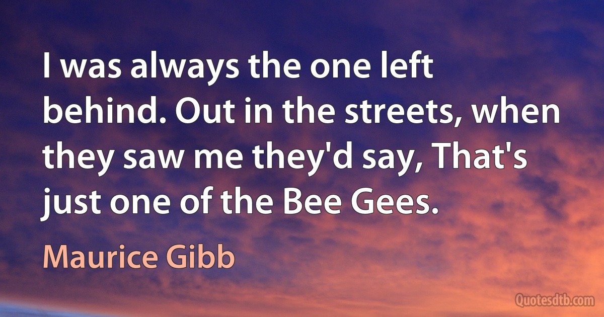 I was always the one left behind. Out in the streets, when they saw me they'd say, That's just one of the Bee Gees. (Maurice Gibb)