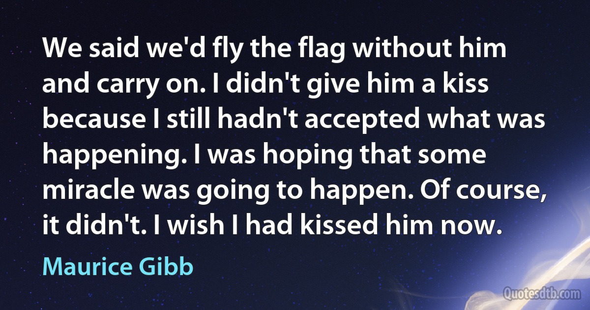 We said we'd fly the flag without him and carry on. I didn't give him a kiss because I still hadn't accepted what was happening. I was hoping that some miracle was going to happen. Of course, it didn't. I wish I had kissed him now. (Maurice Gibb)