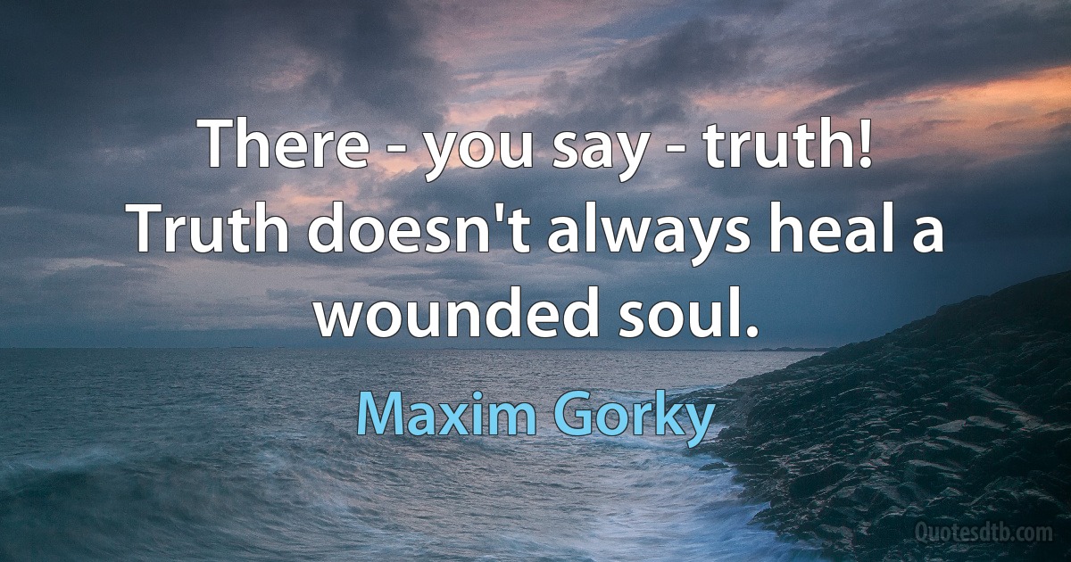 There - you say - truth! Truth doesn't always heal a wounded soul. (Maxim Gorky)