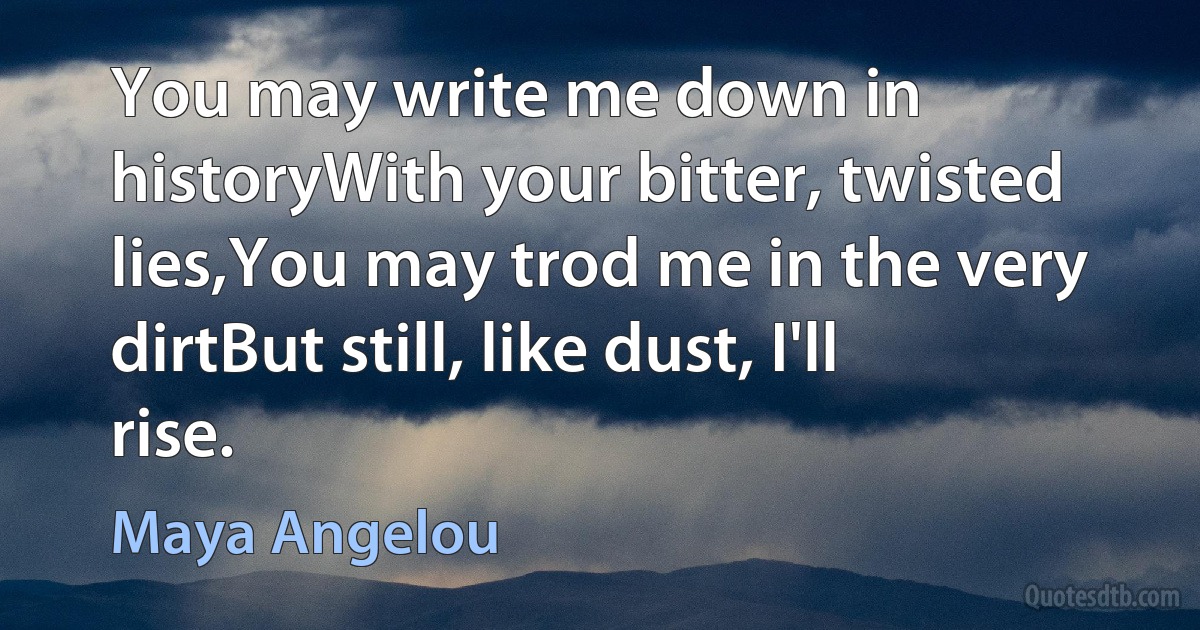 You may write me down in historyWith your bitter, twisted lies,You may trod me in the very dirtBut still, like dust, I'll rise. (Maya Angelou)