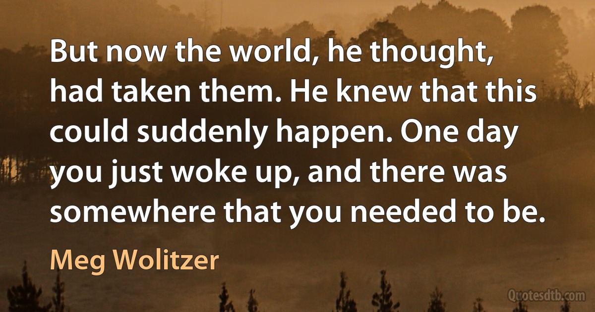 But now the world, he thought, had taken them. He knew that this could suddenly happen. One day you just woke up, and there was somewhere that you needed to be. (Meg Wolitzer)