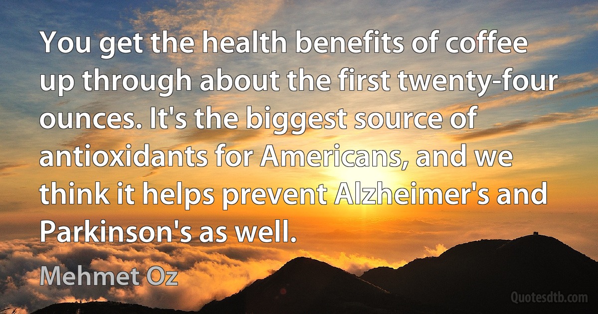 You get the health benefits of coffee up through about the first twenty-four ounces. It's the biggest source of antioxidants for Americans, and we think it helps prevent Alzheimer's and Parkinson's as well. (Mehmet Oz)