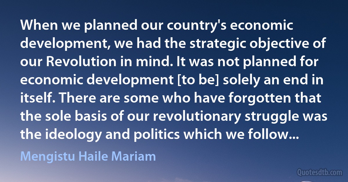 When we planned our country's economic development, we had the strategic objective of our Revolution in mind. It was not planned for economic development [to be] solely an end in itself. There are some who have forgotten that the sole basis of our revolutionary struggle was the ideology and politics which we follow... (Mengistu Haile Mariam)