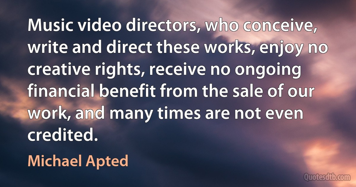 Music video directors, who conceive, write and direct these works, enjoy no creative rights, receive no ongoing financial benefit from the sale of our work, and many times are not even credited. (Michael Apted)