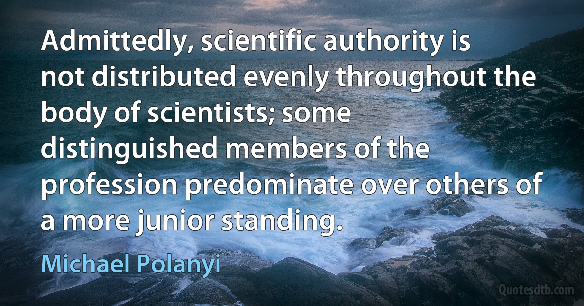 Admittedly, scientific authority is not distributed evenly throughout the body of scientists; some distinguished members of the profession predominate over others of a more junior standing. (Michael Polanyi)