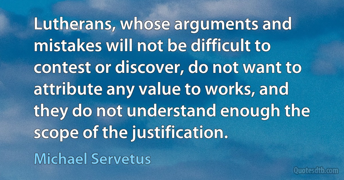 Lutherans, whose arguments and mistakes will not be difficult to contest or discover, do not want to attribute any value to works, and they do not understand enough the scope of the justification. (Michael Servetus)