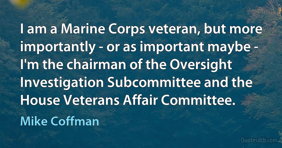 I am a Marine Corps veteran, but more importantly - or as important maybe - I'm the chairman of the Oversight Investigation Subcommittee and the House Veterans Affair Committee. (Mike Coffman)