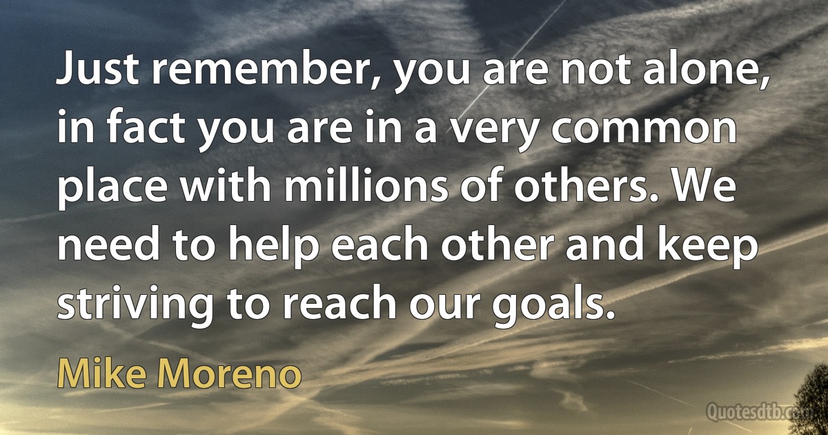 Just remember, you are not alone, in fact you are in a very common place with millions of others. We need to help each other and keep striving to reach our goals. (Mike Moreno)