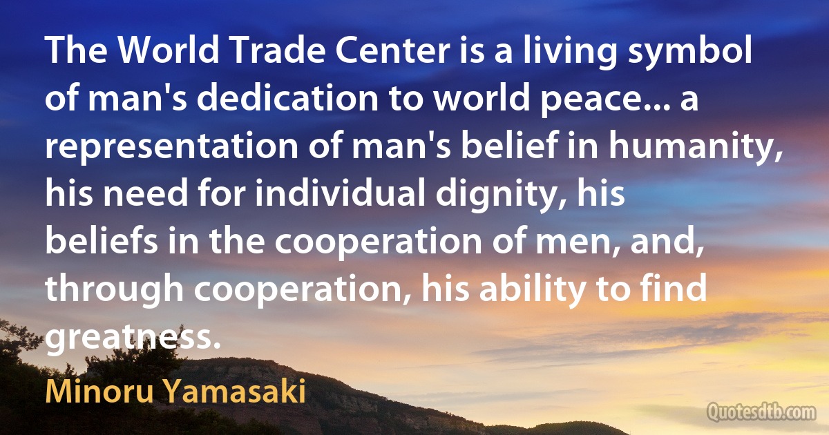 The World Trade Center is a living symbol of man's dedication to world peace... a representation of man's belief in humanity, his need for individual dignity, his beliefs in the cooperation of men, and, through cooperation, his ability to find greatness. (Minoru Yamasaki)