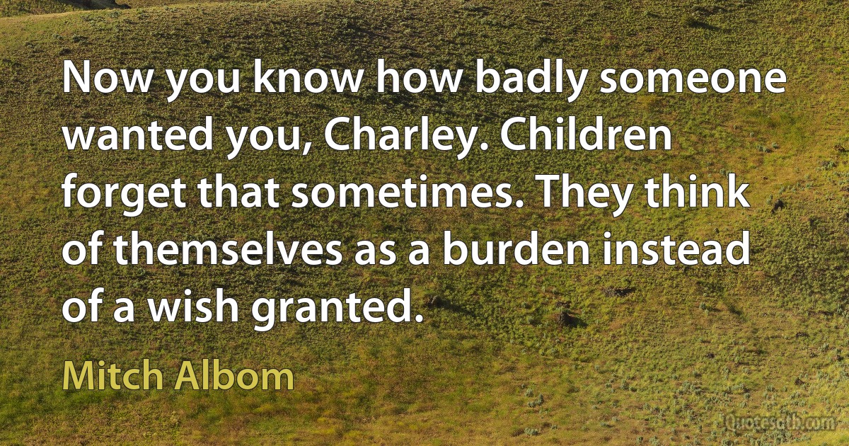 Now you know how badly someone wanted you, Charley. Children forget that sometimes. They think of themselves as a burden instead of a wish granted. (Mitch Albom)