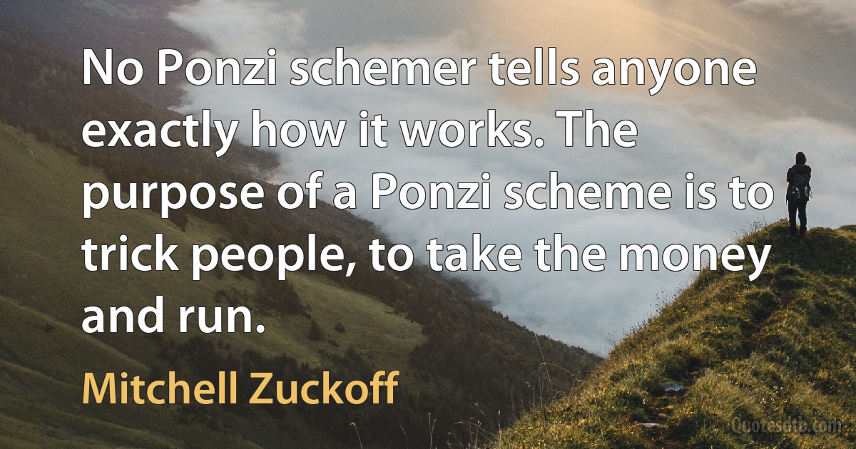 No Ponzi schemer tells anyone exactly how it works. The purpose of a Ponzi scheme is to trick people, to take the money and run. (Mitchell Zuckoff)