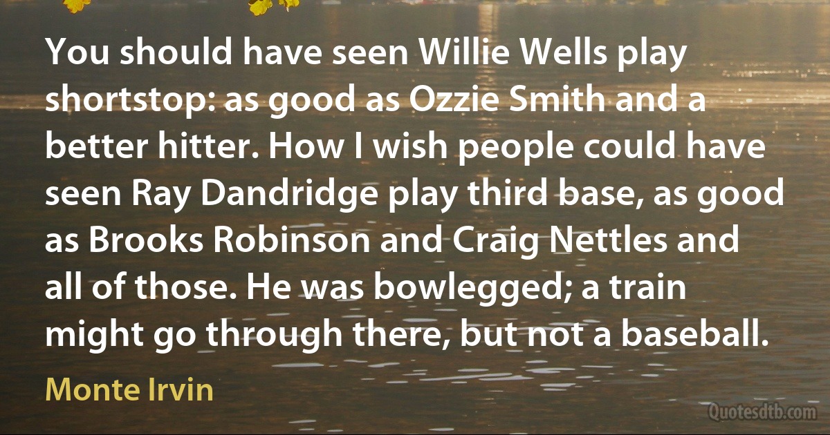 You should have seen Willie Wells play shortstop: as good as Ozzie Smith and a better hitter. How I wish people could have seen Ray Dandridge play third base, as good as Brooks Robinson and Craig Nettles and all of those. He was bowlegged; a train might go through there, but not a baseball. (Monte Irvin)