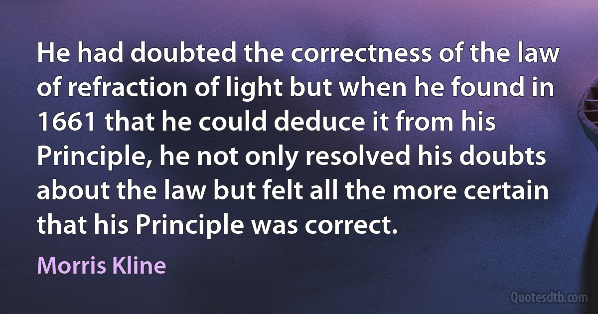 He had doubted the correctness of the law of refraction of light but when he found in 1661 that he could deduce it from his Principle, he not only resolved his doubts about the law but felt all the more certain that his Principle was correct. (Morris Kline)