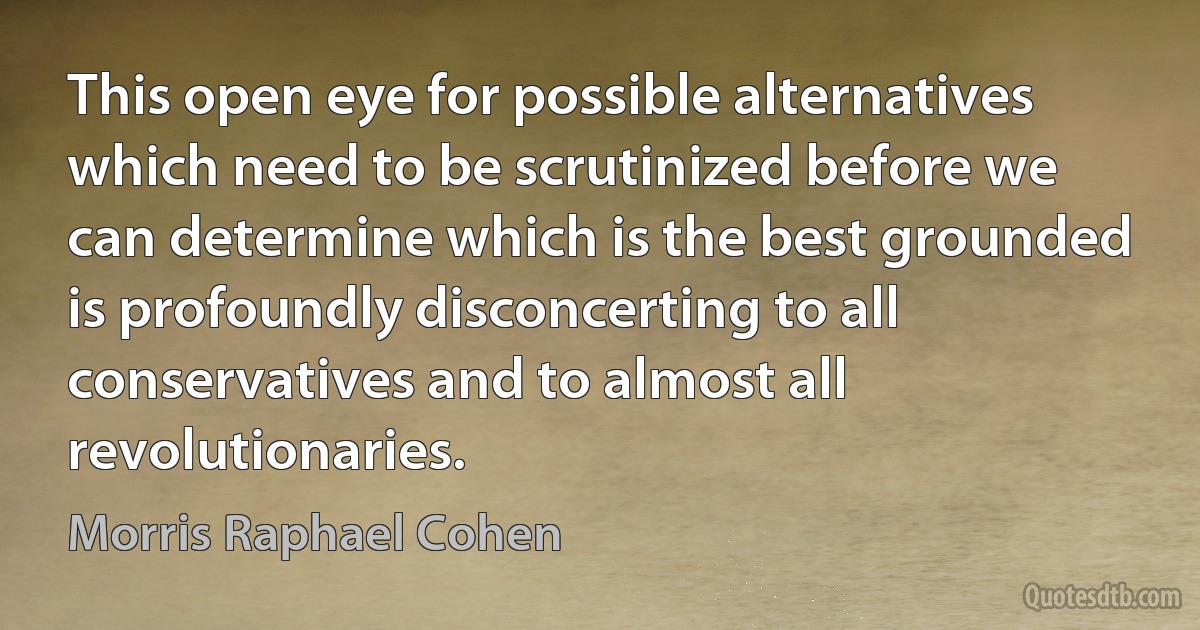 This open eye for possible alternatives which need to be scrutinized before we can determine which is the best grounded is profoundly disconcerting to all conservatives and to almost all revolutionaries. (Morris Raphael Cohen)