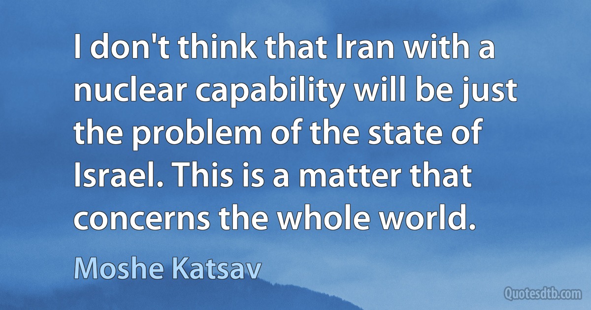 I don't think that Iran with a nuclear capability will be just the problem of the state of Israel. This is a matter that concerns the whole world. (Moshe Katsav)