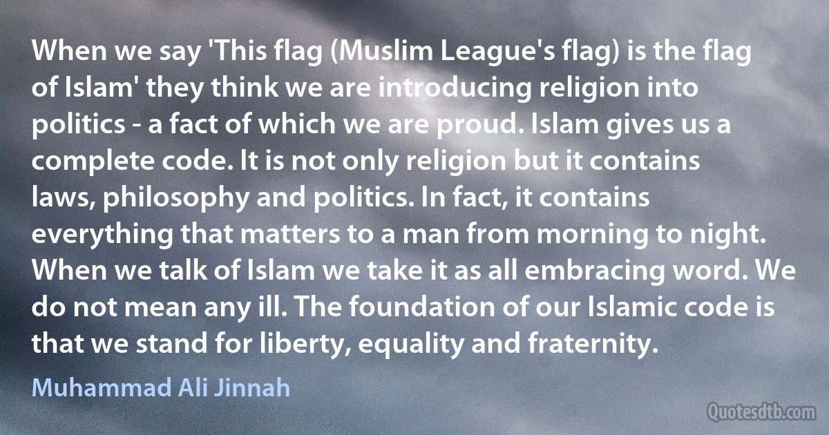 When we say 'This flag (Muslim League's flag) is the flag of Islam' they think we are introducing religion into politics - a fact of which we are proud. Islam gives us a complete code. It is not only religion but it contains laws, philosophy and politics. In fact, it contains everything that matters to a man from morning to night. When we talk of Islam we take it as all embracing word. We do not mean any ill. The foundation of our Islamic code is that we stand for liberty, equality and fraternity. (Muhammad Ali Jinnah)