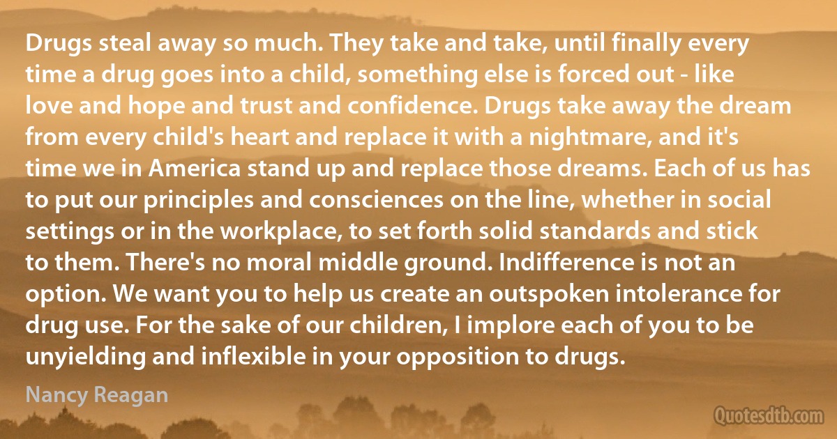 Drugs steal away so much. They take and take, until finally every time a drug goes into a child, something else is forced out - like love and hope and trust and confidence. Drugs take away the dream from every child's heart and replace it with a nightmare, and it's time we in America stand up and replace those dreams. Each of us has to put our principles and consciences on the line, whether in social settings or in the workplace, to set forth solid standards and stick to them. There's no moral middle ground. Indifference is not an option. We want you to help us create an outspoken intolerance for drug use. For the sake of our children, I implore each of you to be unyielding and inflexible in your opposition to drugs. (Nancy Reagan)
