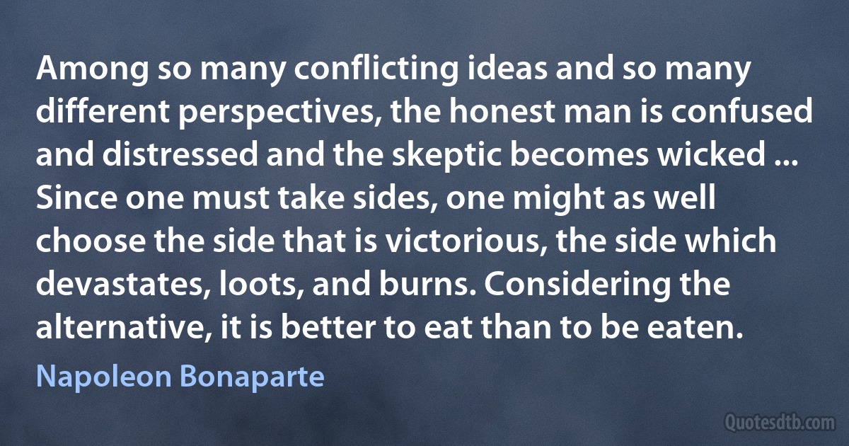 Among so many conflicting ideas and so many different perspectives, the honest man is confused and distressed and the skeptic becomes wicked ... Since one must take sides, one might as well choose the side that is victorious, the side which devastates, loots, and burns. Considering the alternative, it is better to eat than to be eaten. (Napoleon Bonaparte)