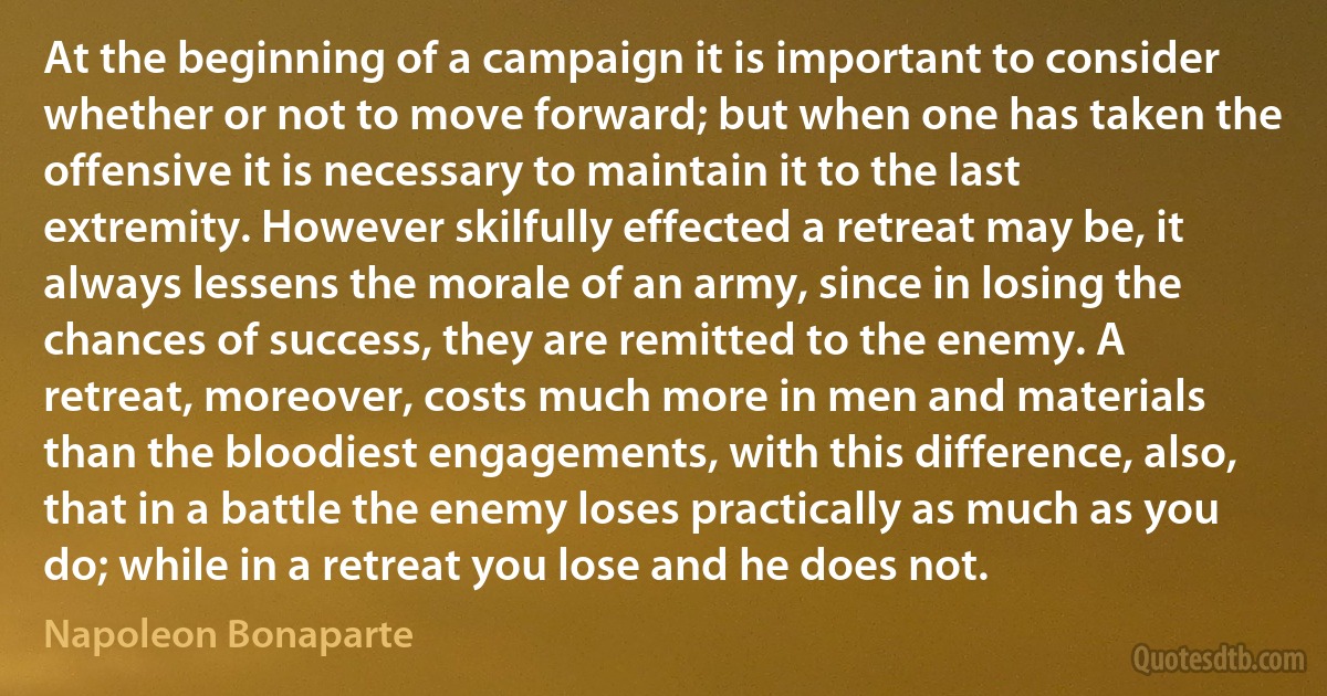 At the beginning of a campaign it is important to consider whether or not to move forward; but when one has taken the offensive it is necessary to maintain it to the last extremity. However skilfully effected a retreat may be, it always lessens the morale of an army, since in losing the chances of success, they are remitted to the enemy. A retreat, moreover, costs much more in men and materials than the bloodiest engagements, with this difference, also, that in a battle the enemy loses practically as much as you do; while in a retreat you lose and he does not. (Napoleon Bonaparte)