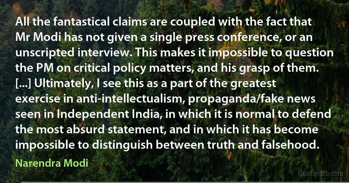 All the fantastical claims are coupled with the fact that Mr Modi has not given a single press conference, or an unscripted interview. This makes it impossible to question the PM on critical policy matters, and his grasp of them. [...] Ultimately, I see this as a part of the greatest exercise in anti-intellectualism, propaganda/fake news seen in Independent India, in which it is normal to defend the most absurd statement, and in which it has become impossible to distinguish between truth and falsehood. (Narendra Modi)